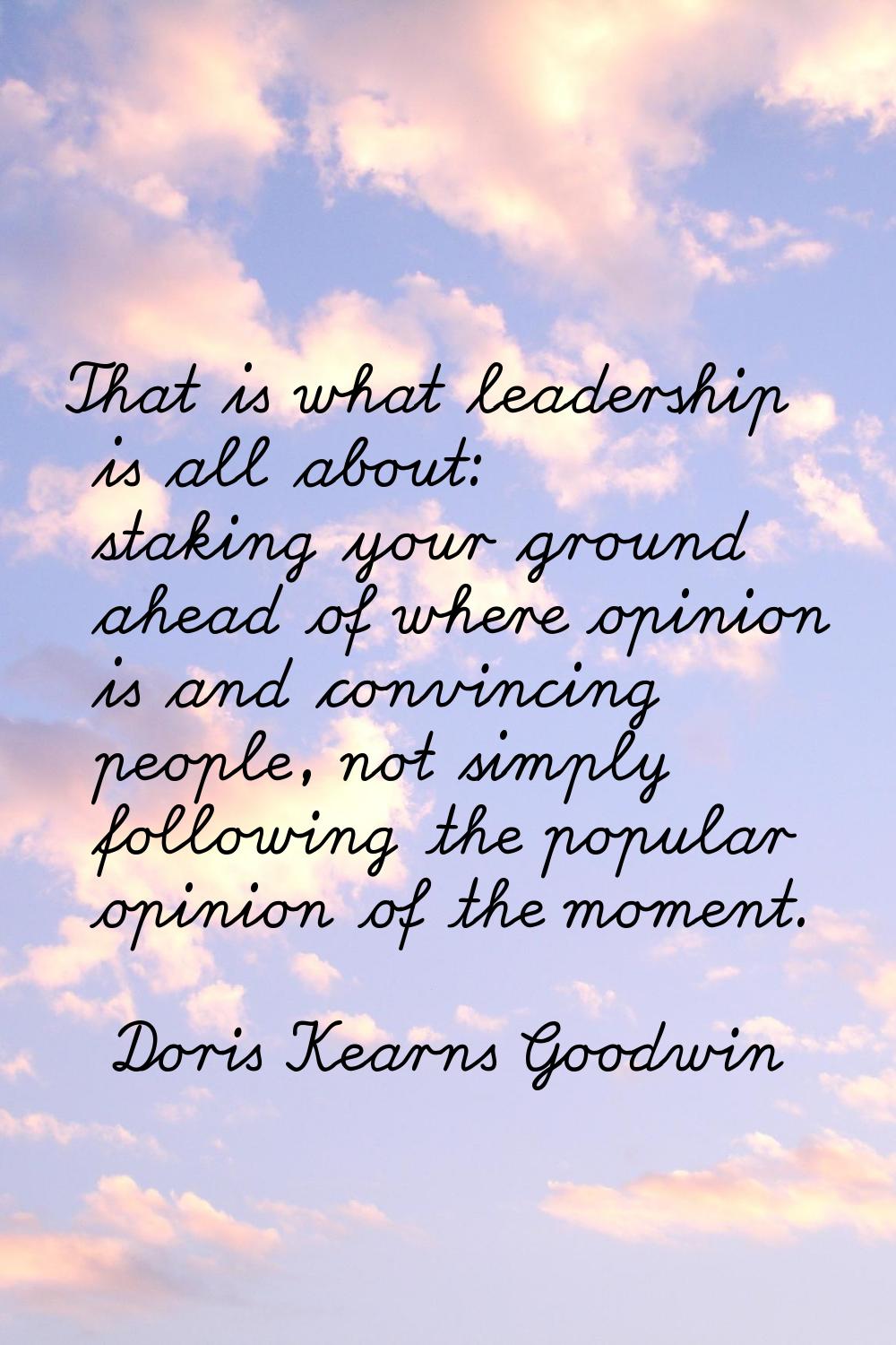 That is what leadership is all about: staking your ground ahead of where opinion is and convincing 