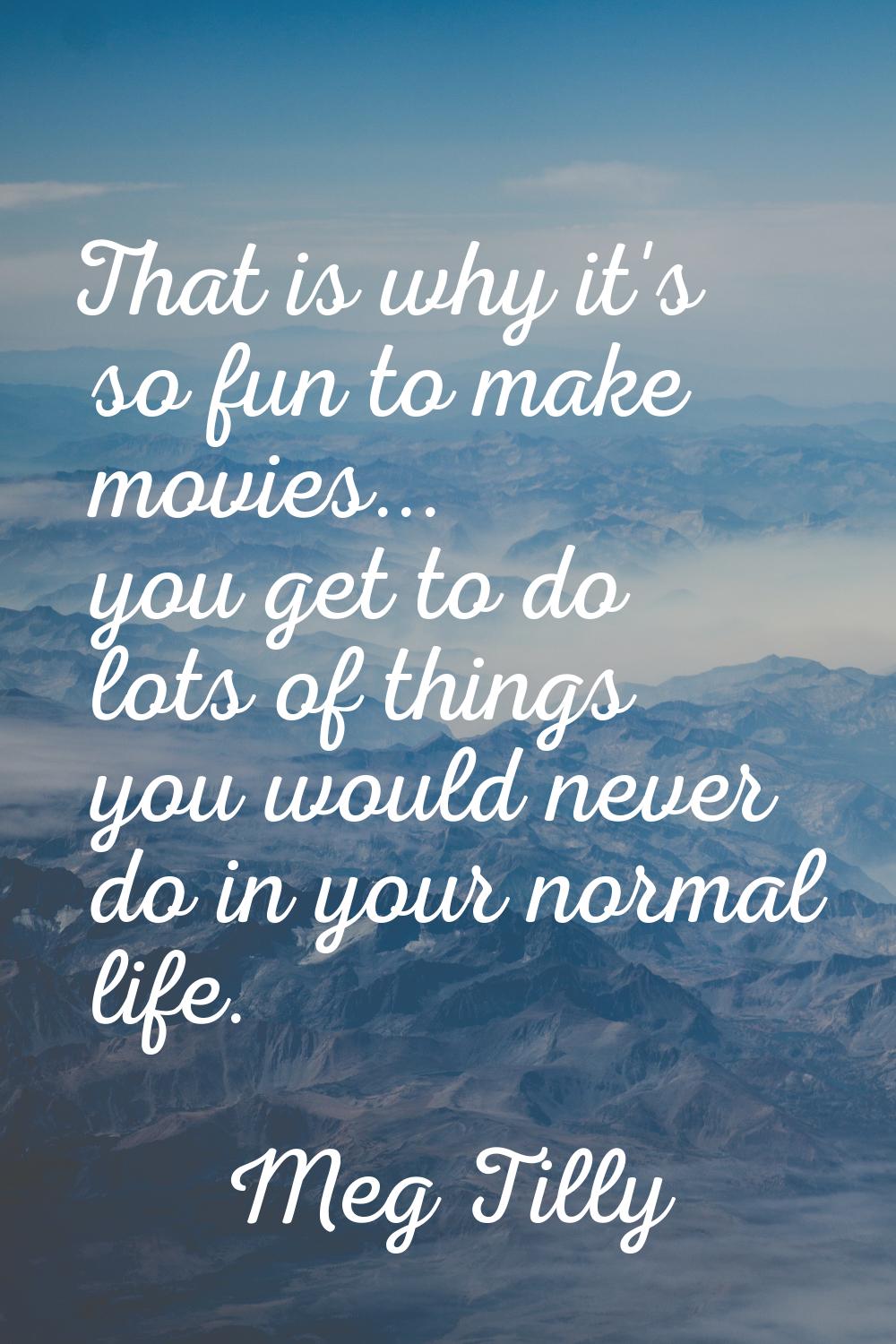 That is why it's so fun to make movies... you get to do lots of things you would never do in your n