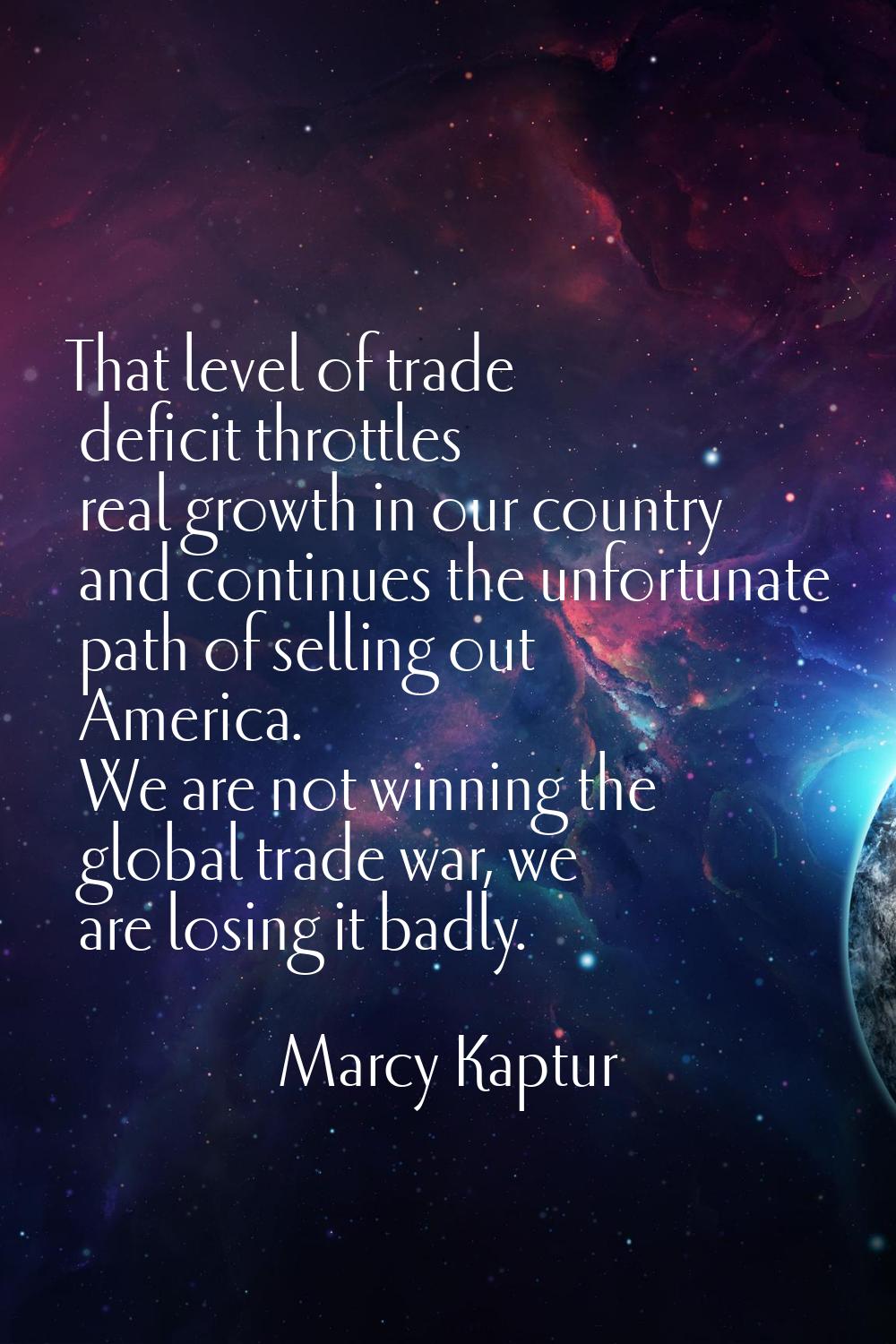 That level of trade deficit throttles real growth in our country and continues the unfortunate path