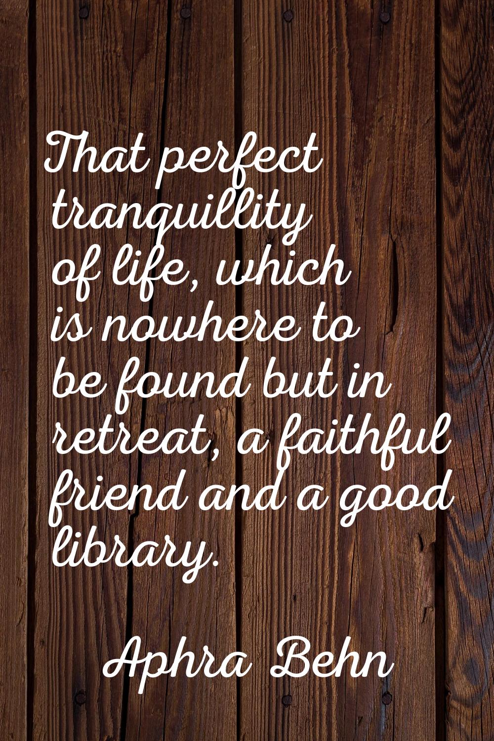 That perfect tranquillity of life, which is nowhere to be found but in retreat, a faithful friend a