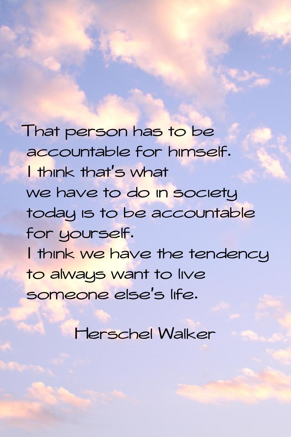That person has to be accountable for himself. I think that's what we have to do in society today i