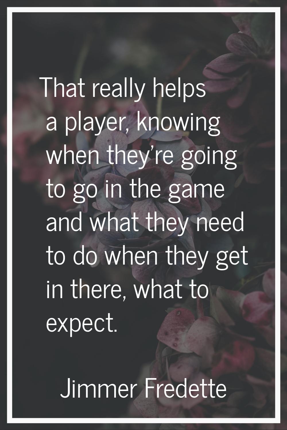 That really helps a player, knowing when they're going to go in the game and what they need to do w