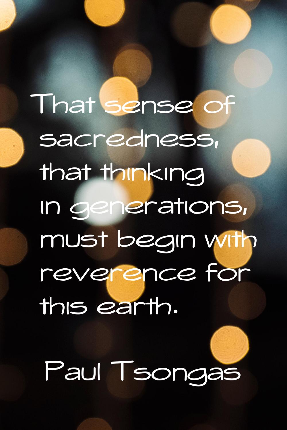 That sense of sacredness, that thinking in generations, must begin with reverence for this earth.