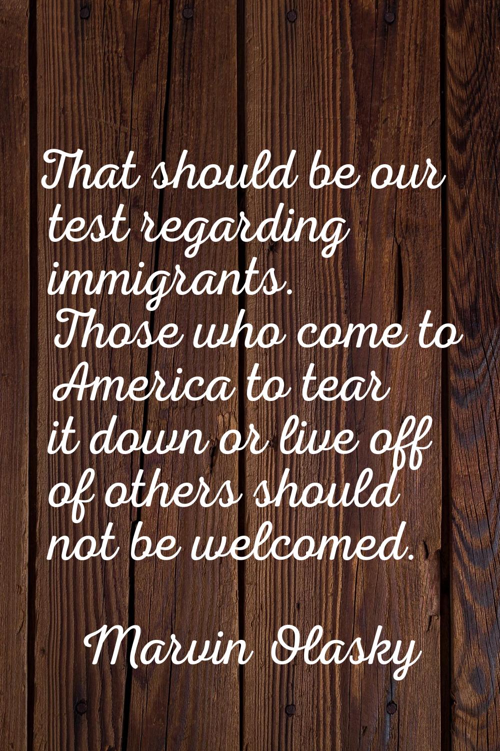 That should be our test regarding immigrants. Those who come to America to tear it down or live off