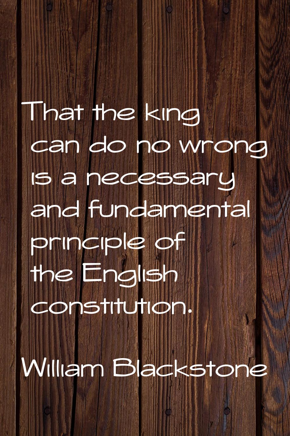 That the king can do no wrong is a necessary and fundamental principle of the English constitution.