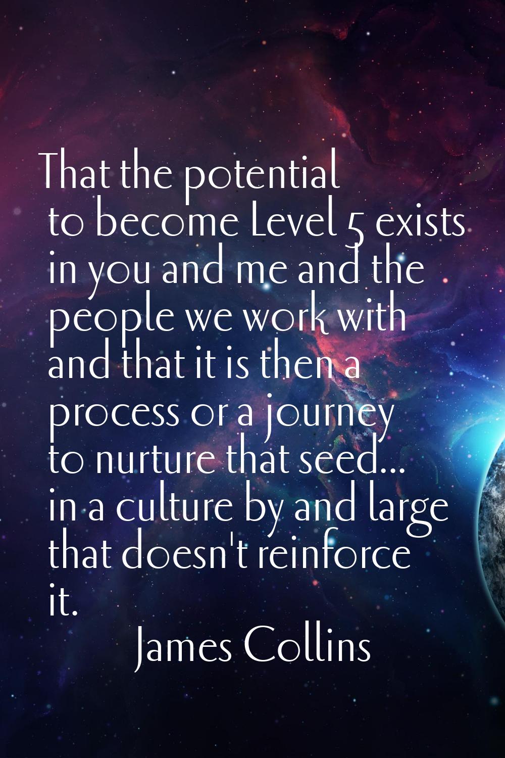 That the potential to become Level 5 exists in you and me and the people we work with and that it i