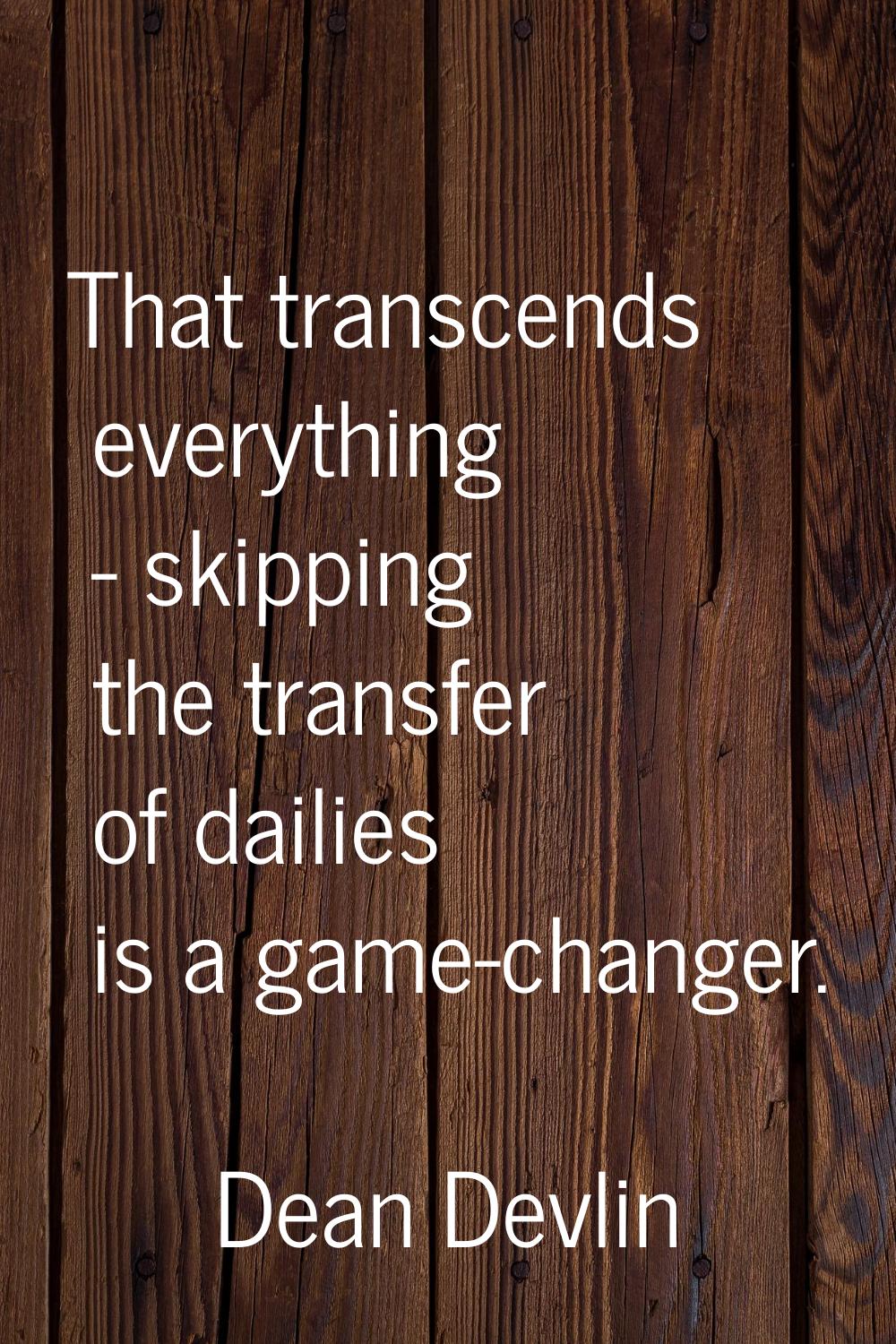 That transcends everything - skipping the transfer of dailies is a game-changer.