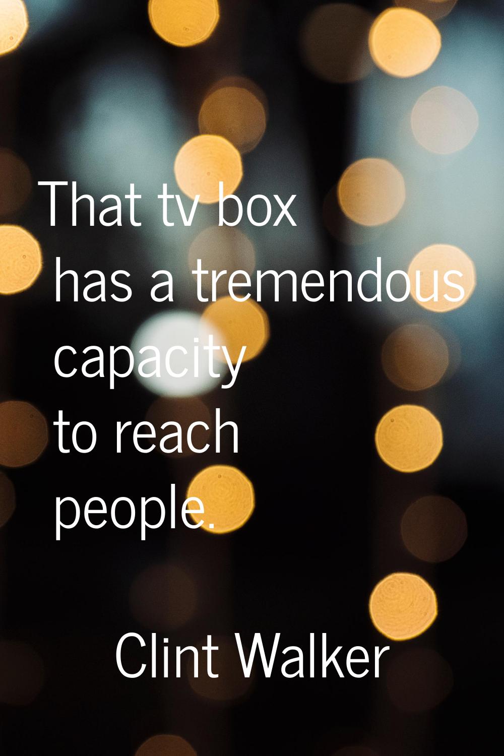 That tv box has a tremendous capacity to reach people.