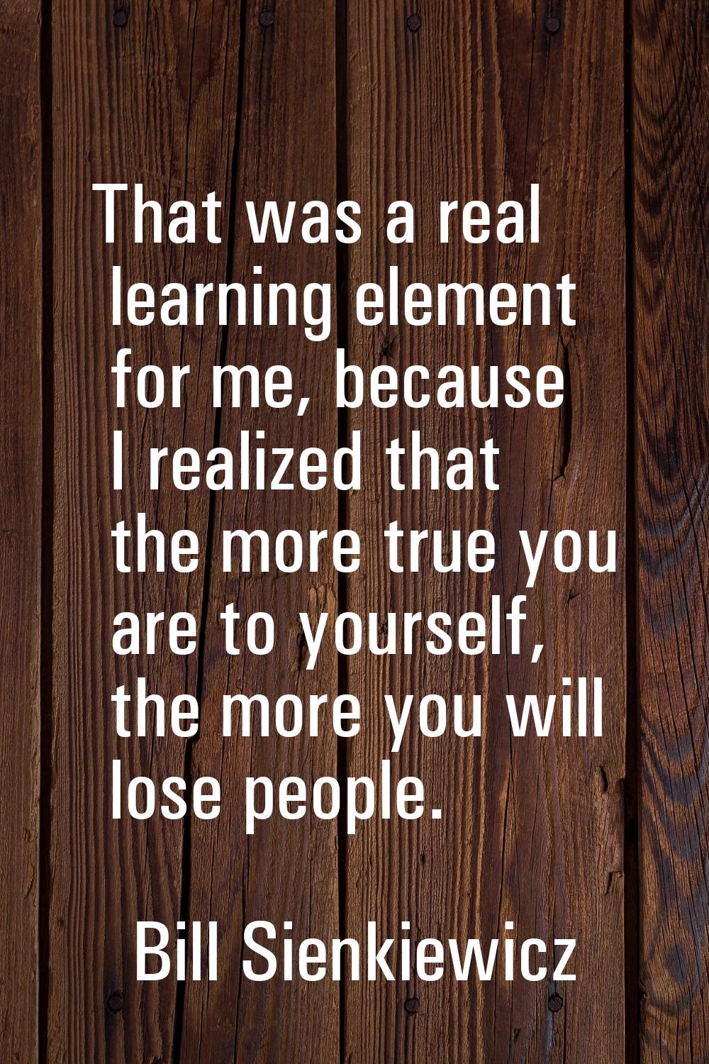 That was a real learning element for me, because I realized that the more true you are to yourself,