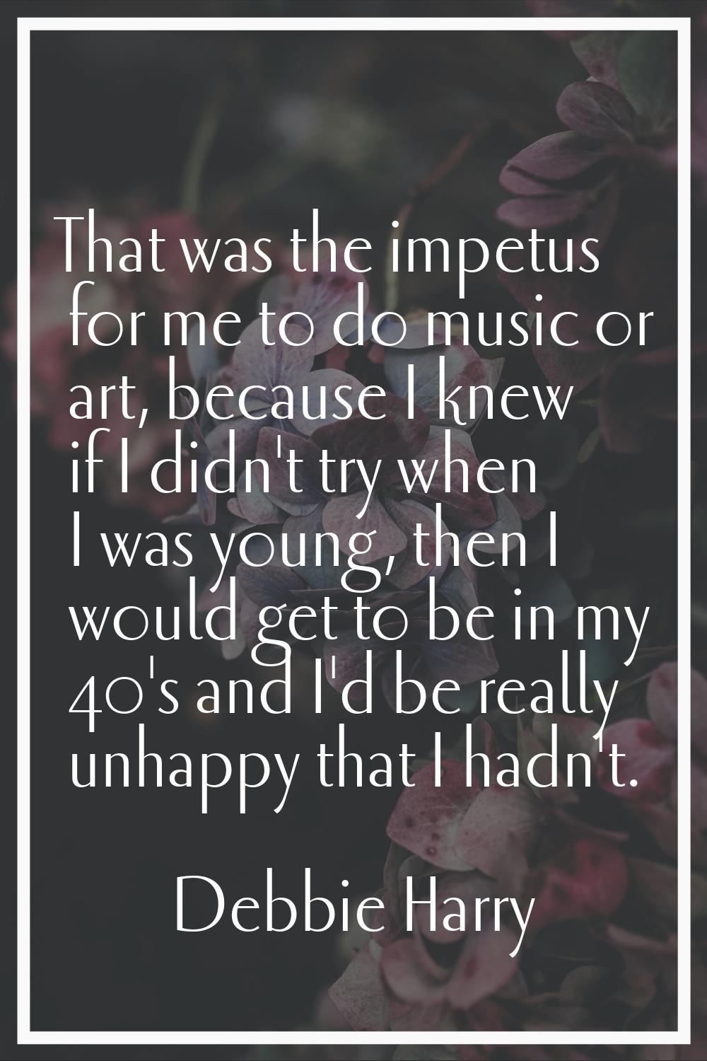 That was the impetus for me to do music or art, because I knew if I didn't try when I was young, th