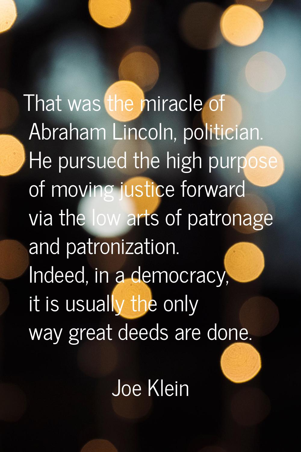 That was the miracle of Abraham Lincoln, politician. He pursued the high purpose of moving justice 