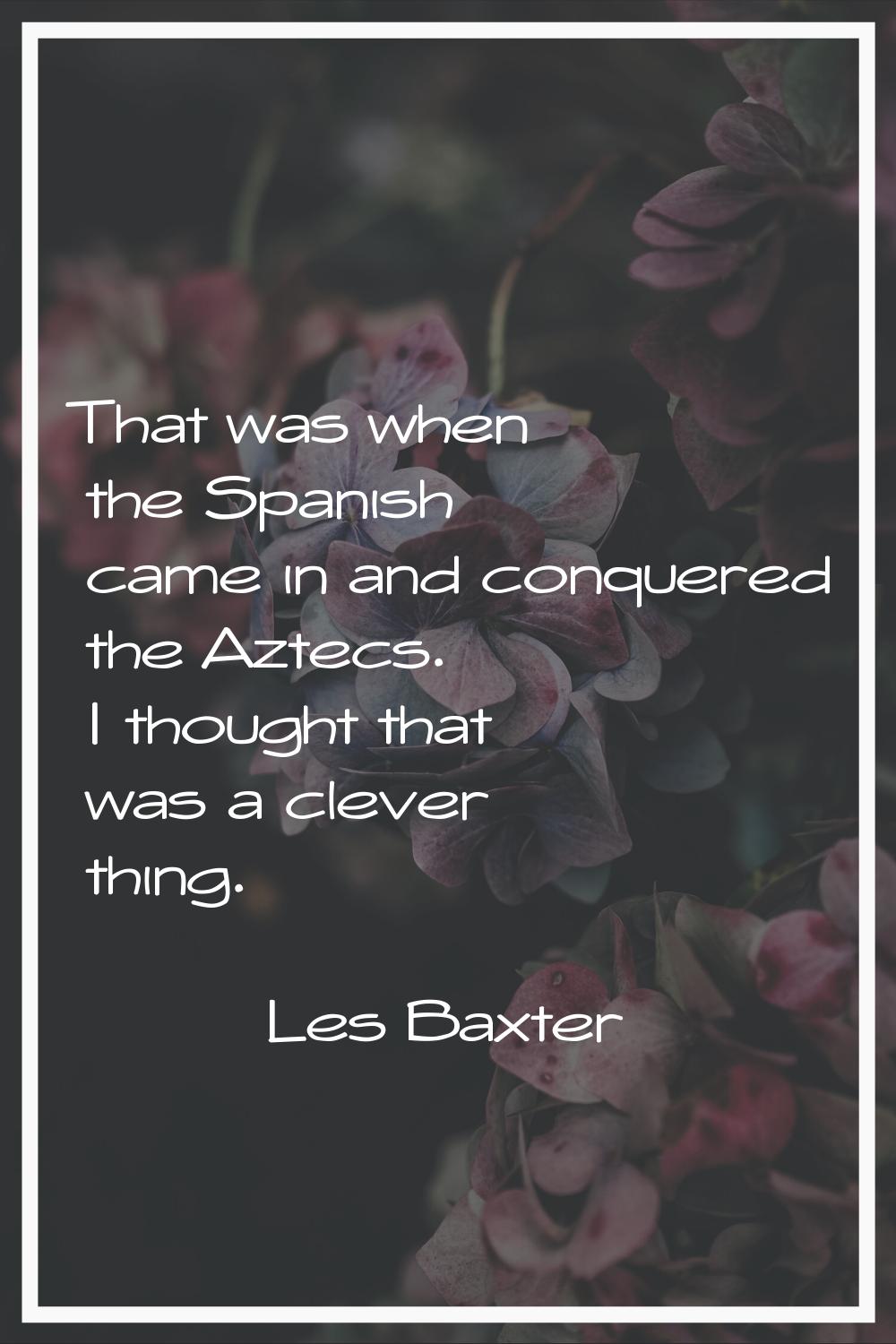 That was when the Spanish came in and conquered the Aztecs. I thought that was a clever thing.