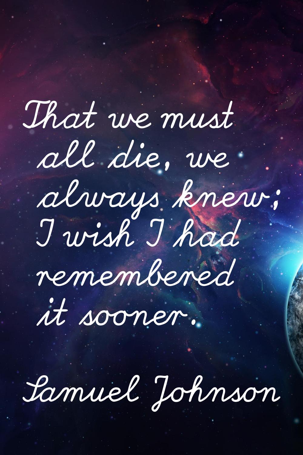 That we must all die, we always knew; I wish I had remembered it sooner.