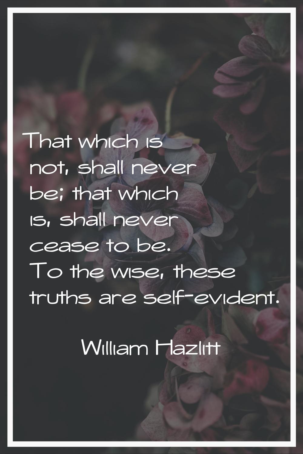 That which is not, shall never be; that which is, shall never cease to be. To the wise, these truth