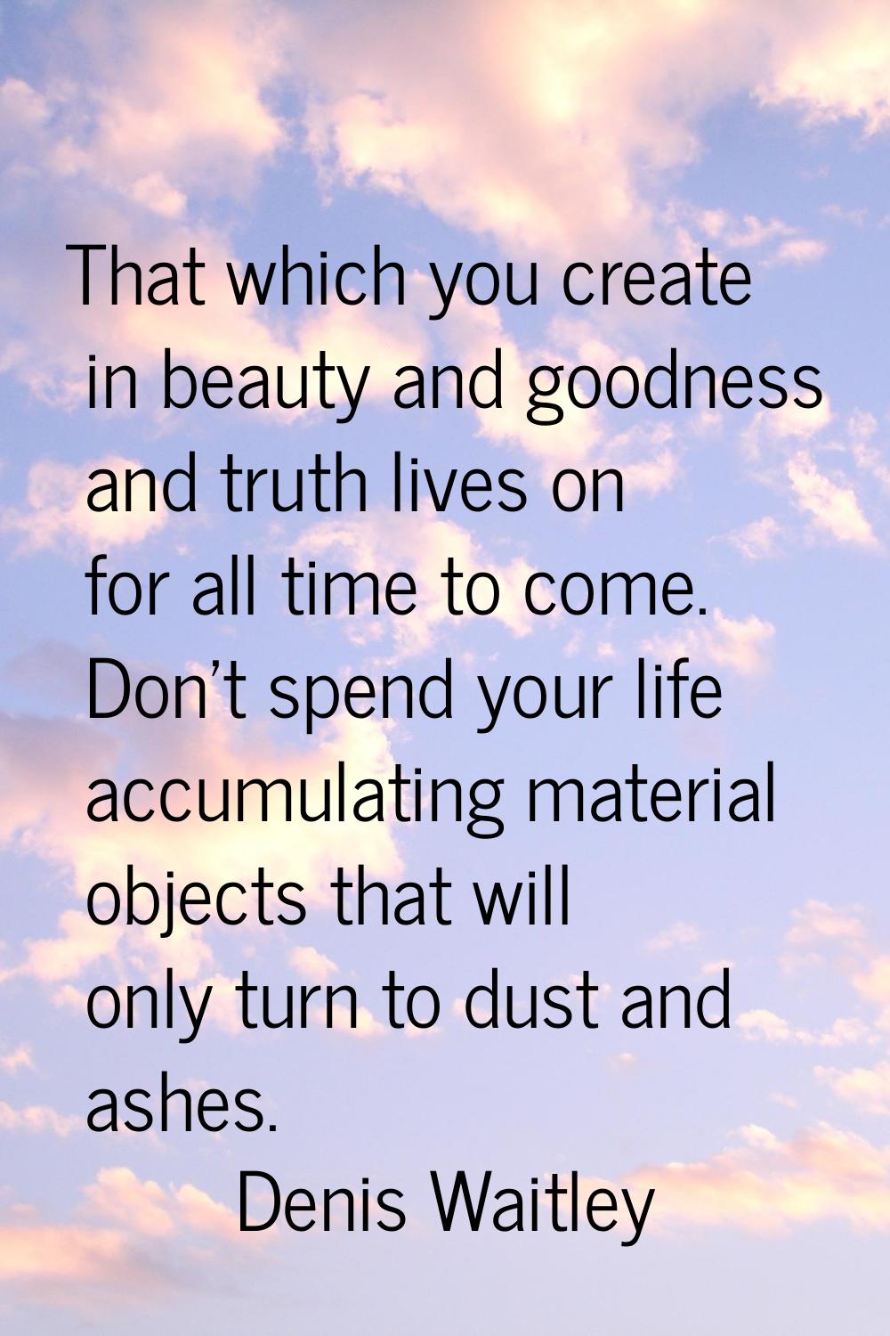 That which you create in beauty and goodness and truth lives on for all time to come. Don't spend y