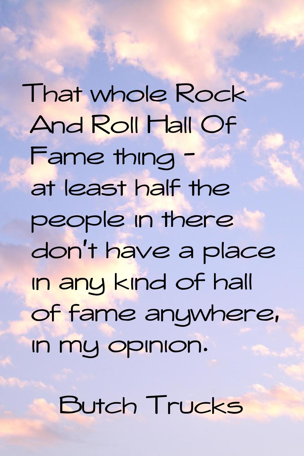 That whole Rock And Roll Hall Of Fame thing - at least half the people in there don't have a place 