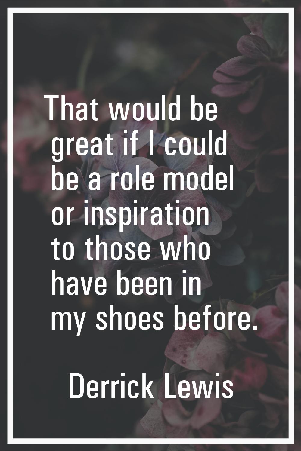 That would be great if I could be a role model or inspiration to those who have been in my shoes be