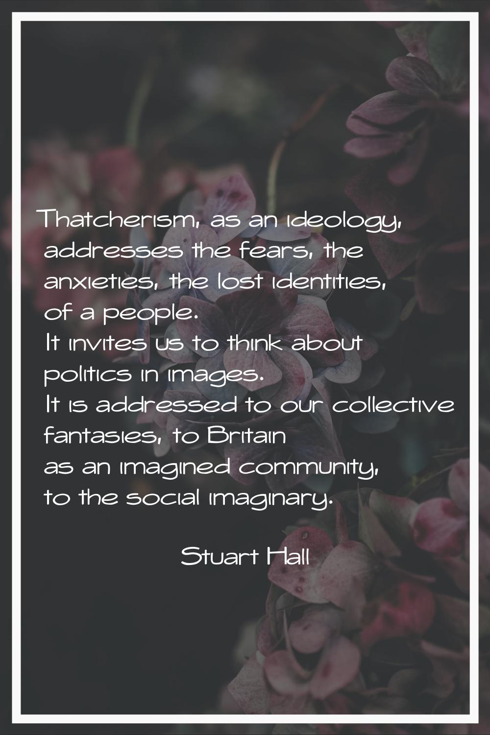 Thatcherism, as an ideology, addresses the fears, the anxieties, the lost identities, of a people. 
