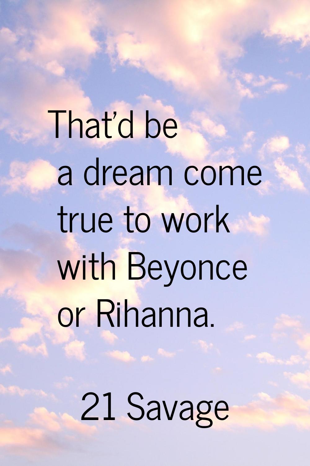 That'd be a dream come true to work with Beyonce or Rihanna.