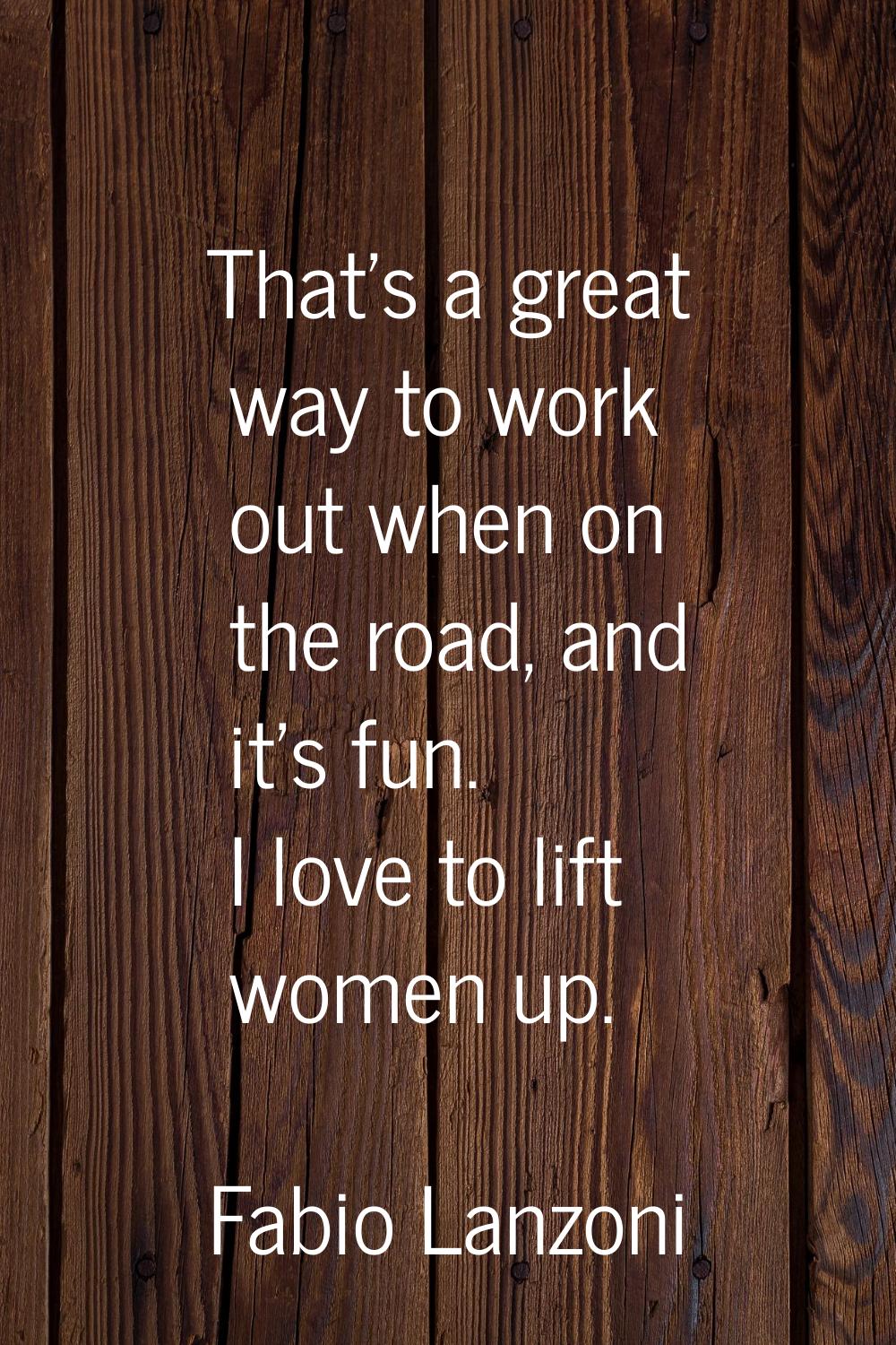 That's a great way to work out when on the road, and it's fun. I love to lift women up.