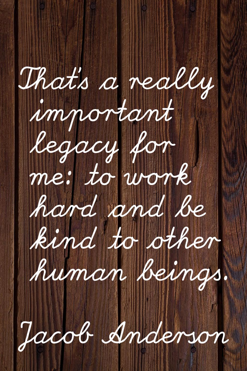 That's a really important legacy for me: to work hard and be kind to other human beings.