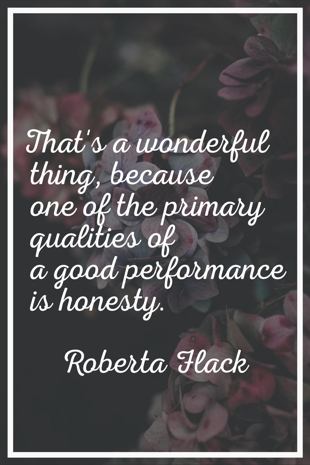 That's a wonderful thing, because one of the primary qualities of a good performance is honesty.
