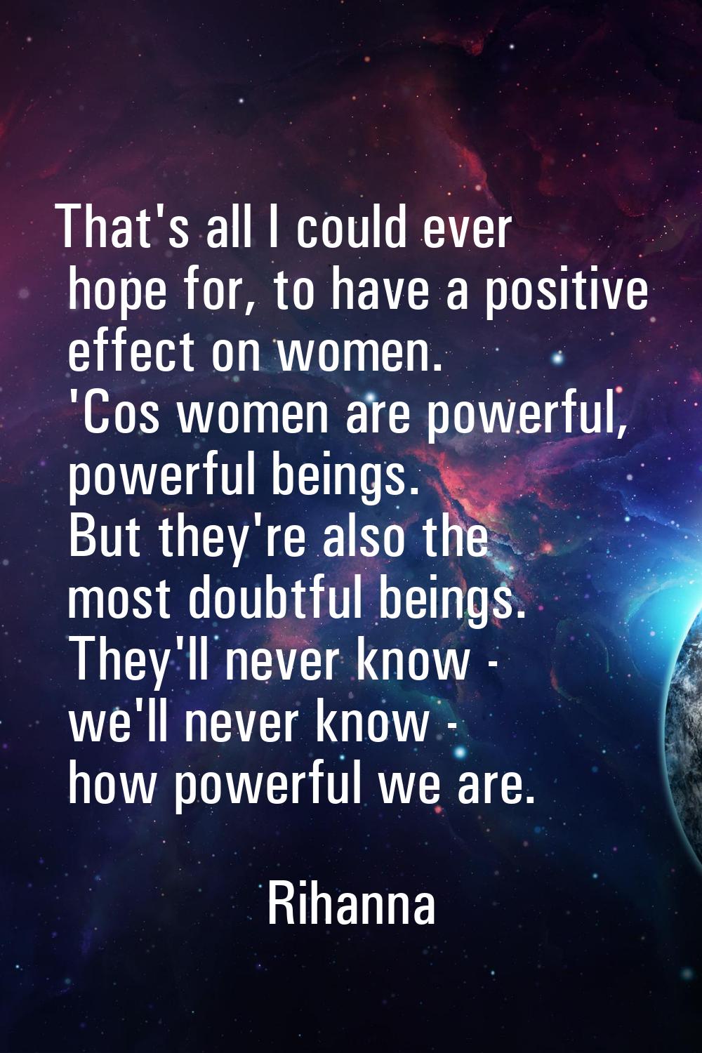 That's all I could ever hope for, to have a positive effect on women. 'Cos women are powerful, powe