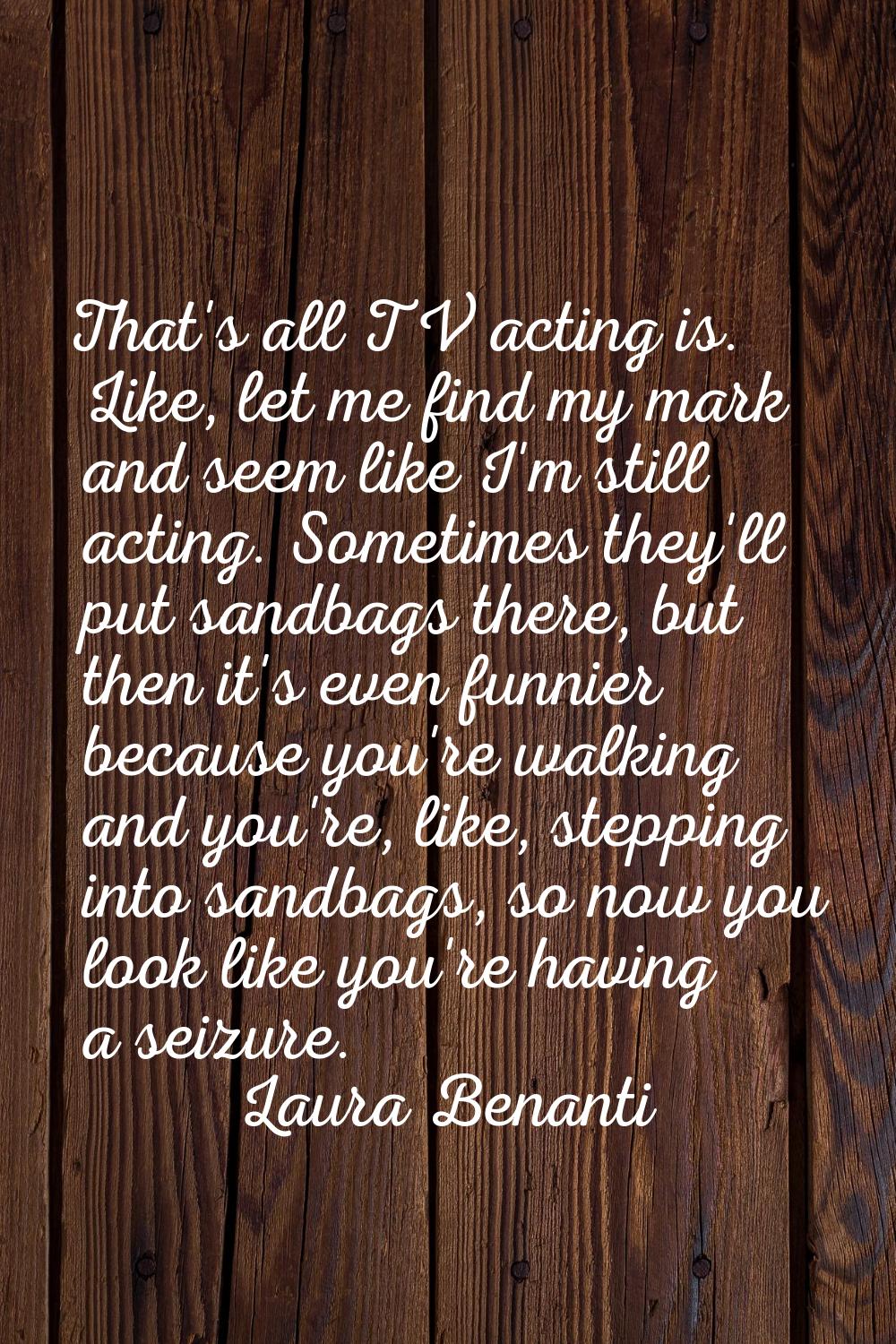 That's all TV acting is. Like, let me find my mark and seem like I'm still acting. Sometimes they'l