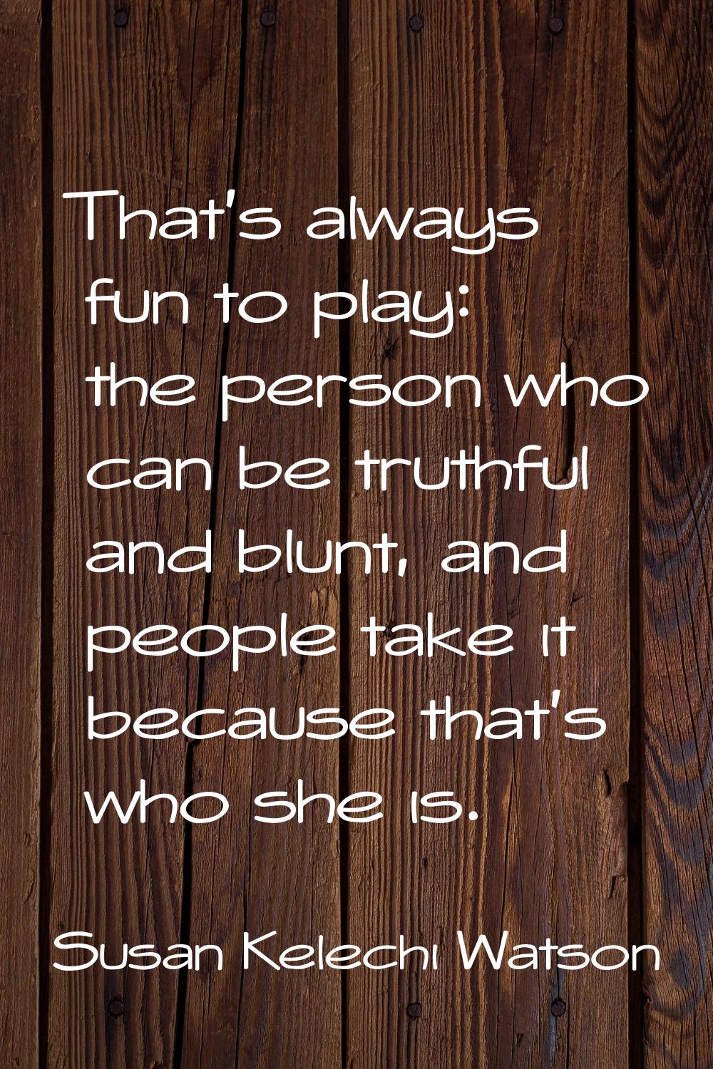 That's always fun to play: the person who can be truthful and blunt, and people take it because tha