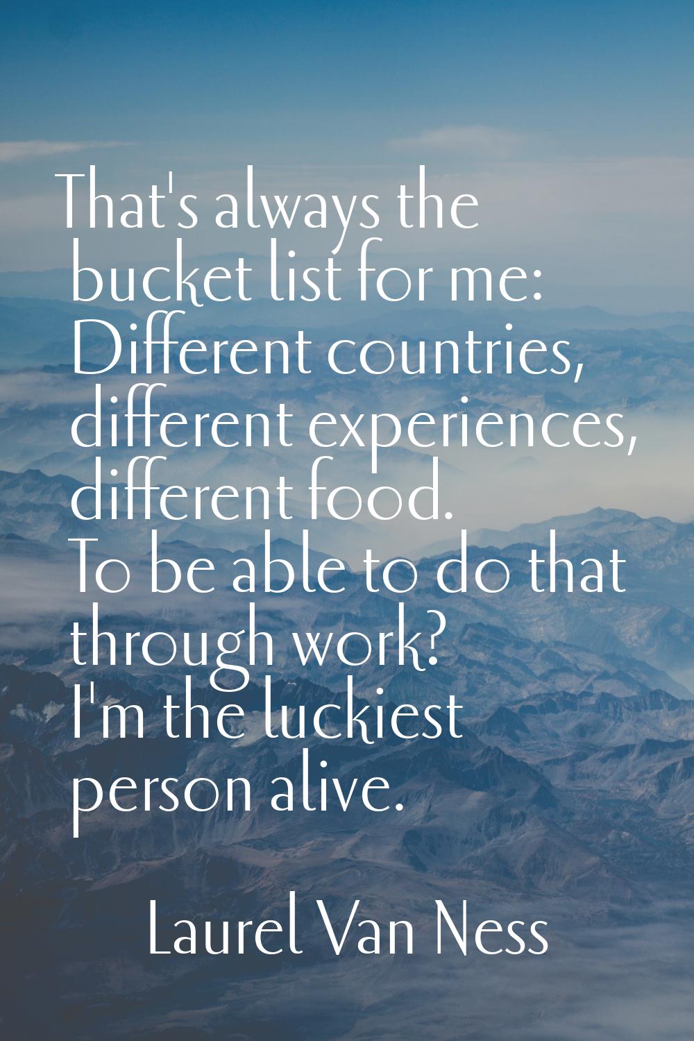 That's always the bucket list for me: Different countries, different experiences, different food. T