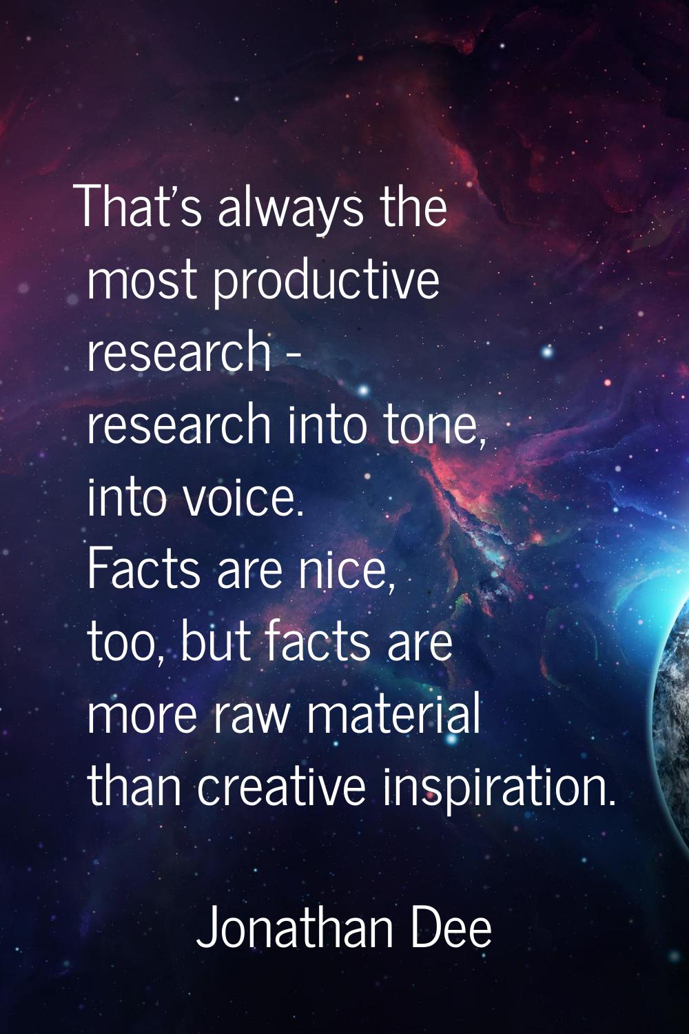 That's always the most productive research - research into tone, into voice. Facts are nice, too, b