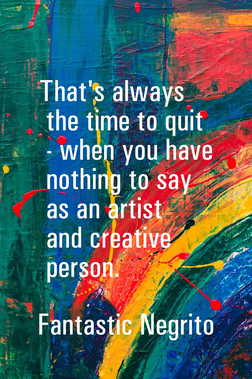 That's always the time to quit - when you have nothing to say as an artist and creative person.