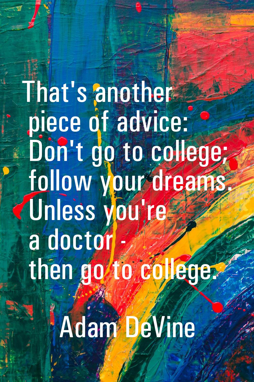 That's another piece of advice: Don't go to college; follow your dreams. Unless you're a doctor - t