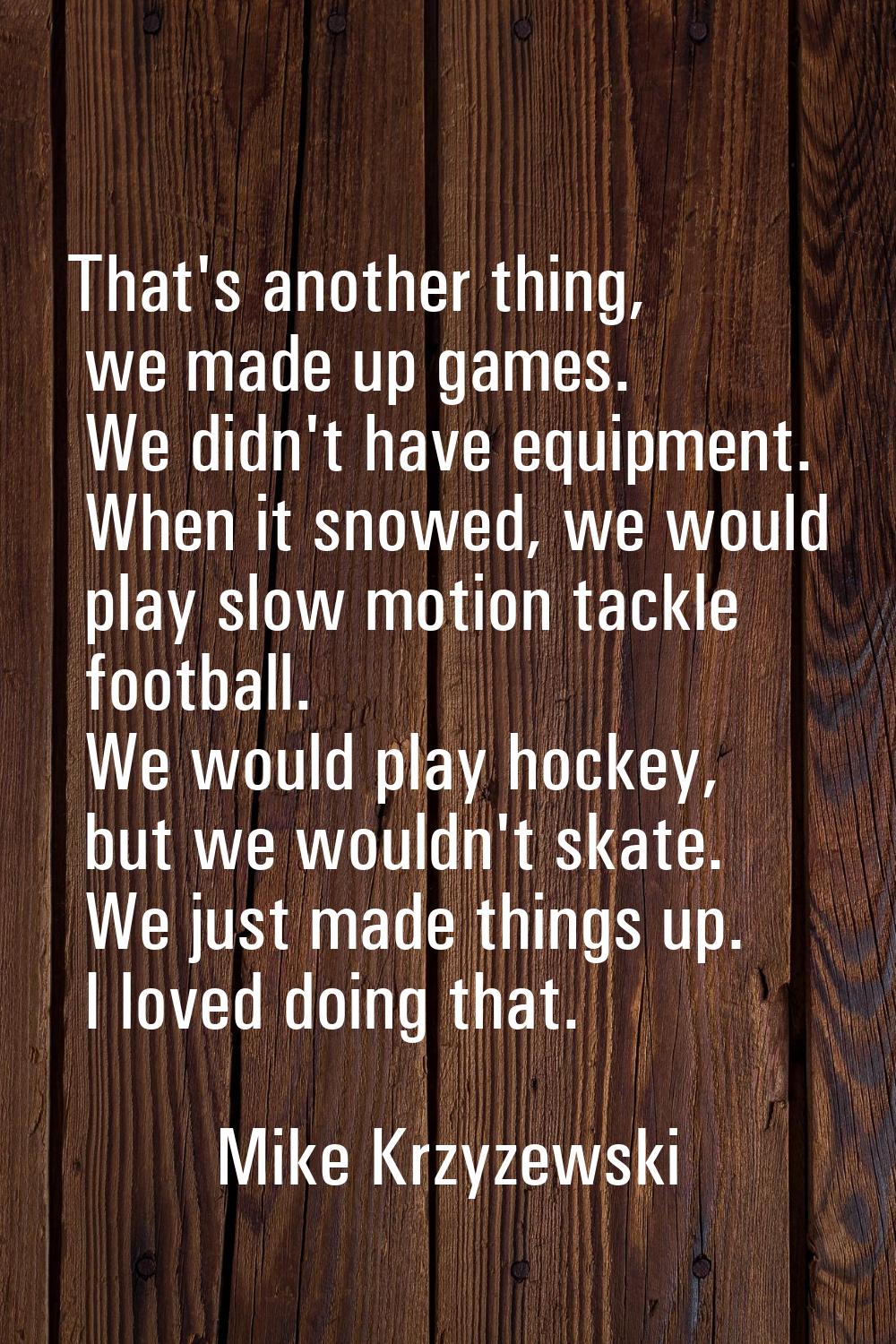 That's another thing, we made up games. We didn't have equipment. When it snowed, we would play slo
