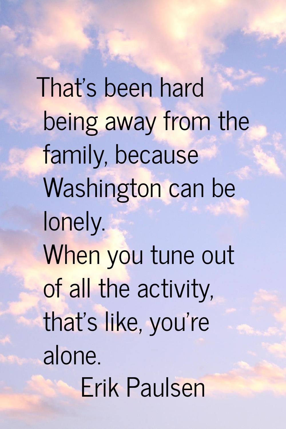 That's been hard being away from the family, because Washington can be lonely. When you tune out of