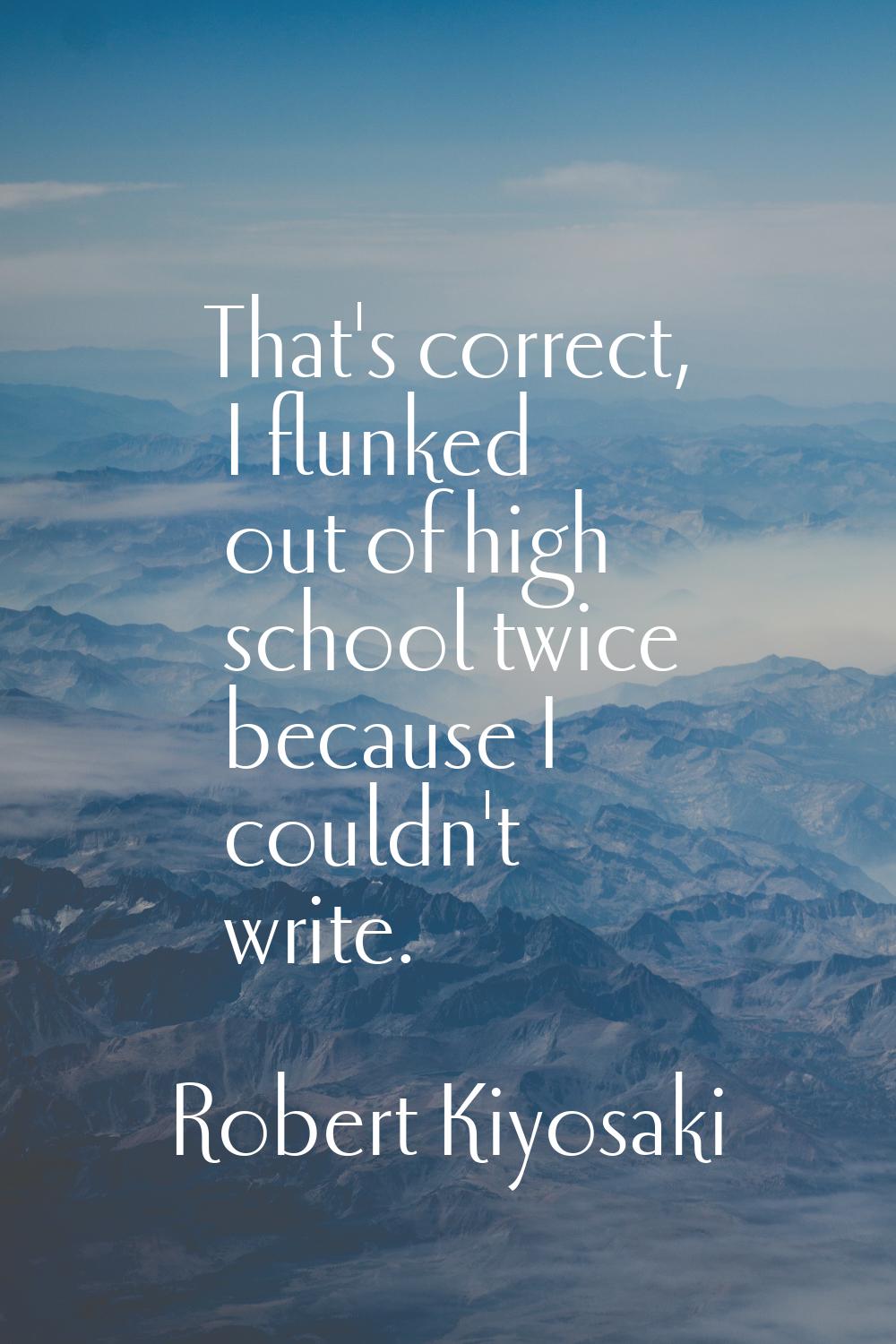 That's correct, I flunked out of high school twice because I couldn't write.