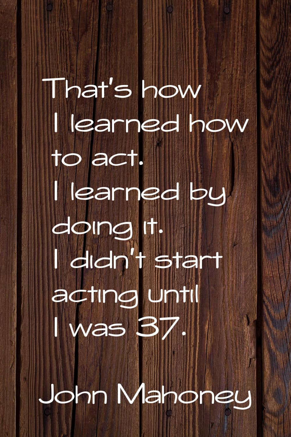 That's how I learned how to act. I learned by doing it. I didn't start acting until I was 37.