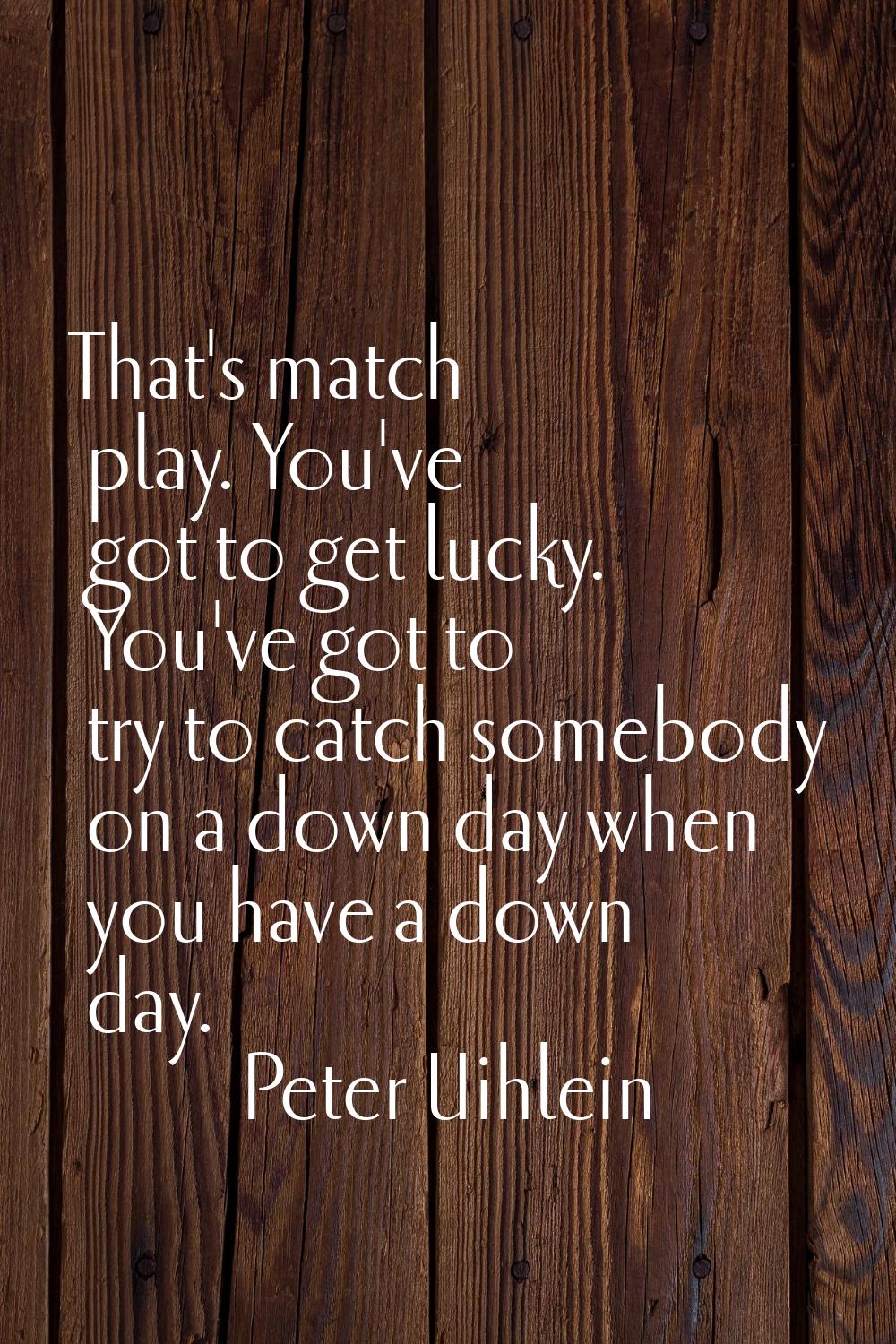 That's match play. You've got to get lucky. You've got to try to catch somebody on a down day when 