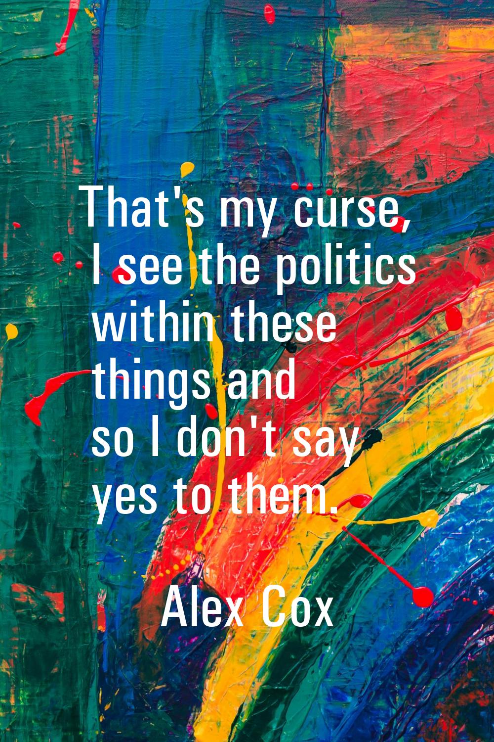 That's my curse, I see the politics within these things and so I don't say yes to them.