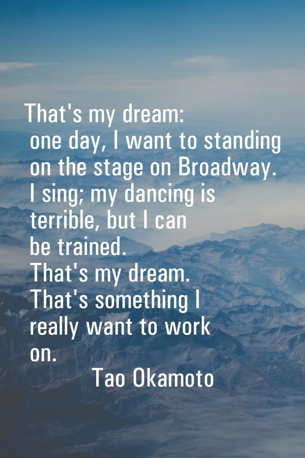 That's my dream: one day, I want to standing on the stage on Broadway. I sing; my dancing is terrib