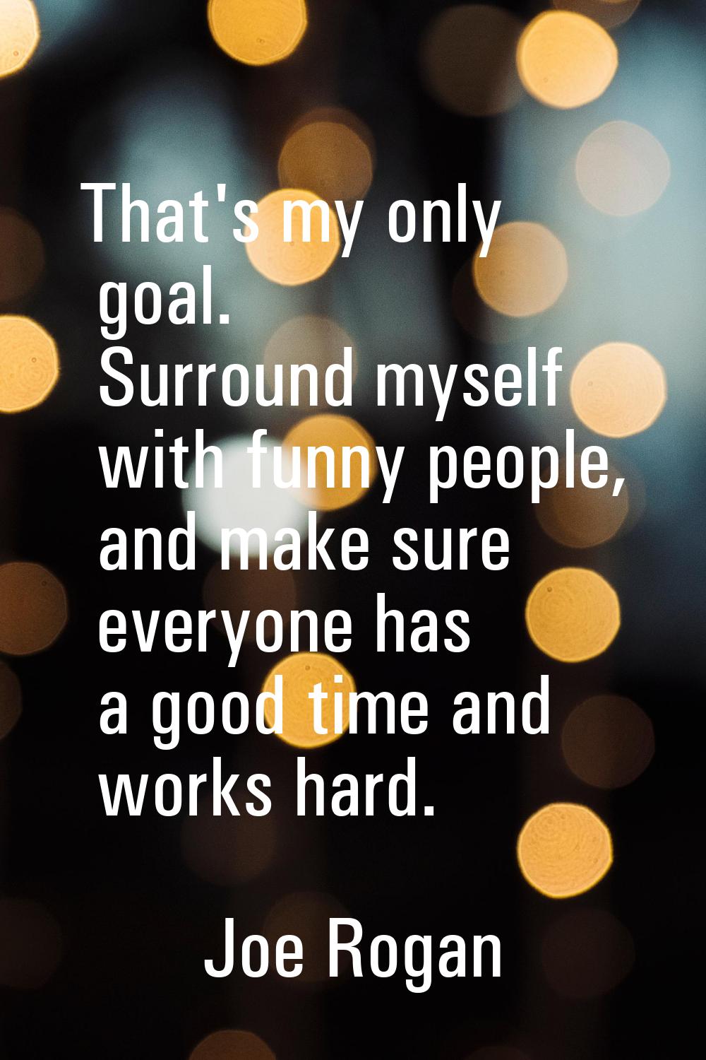 That's my only goal. Surround myself with funny people, and make sure everyone has a good time and 