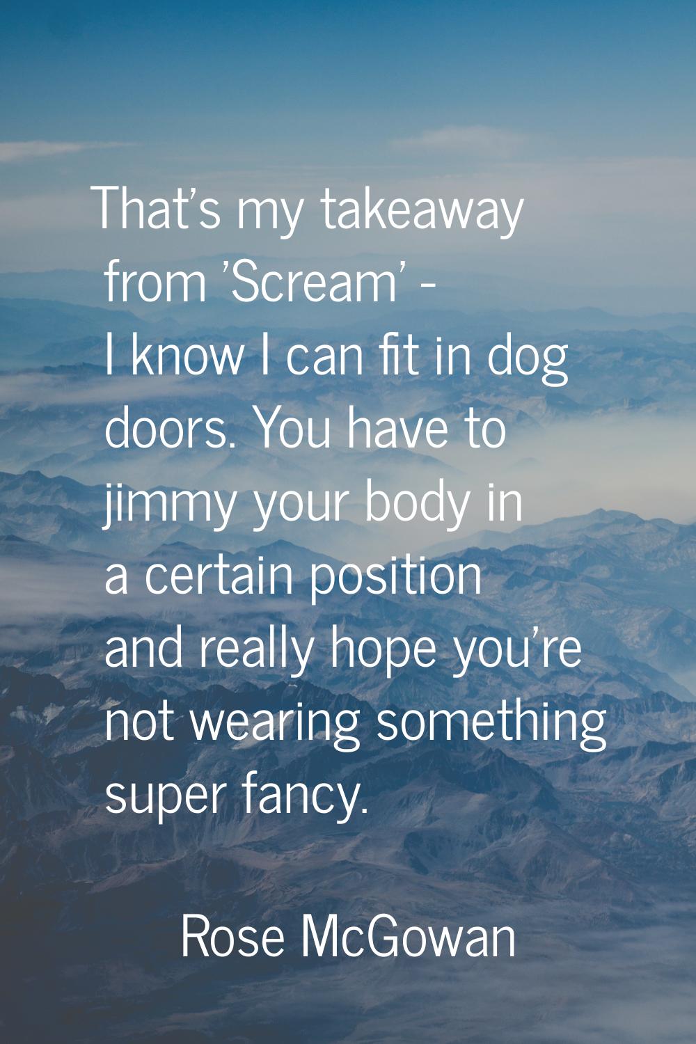 That's my takeaway from 'Scream' - I know I can fit in dog doors. You have to jimmy your body in a 