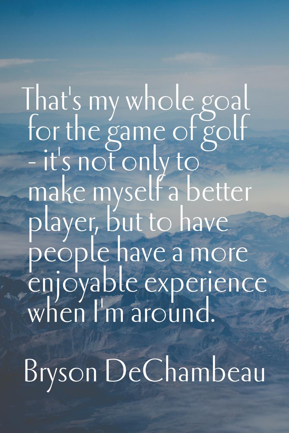 That's my whole goal for the game of golf - it's not only to make myself a better player, but to ha