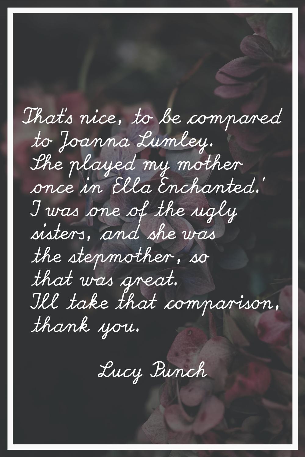 That's nice, to be compared to Joanna Lumley. She played my mother once in 'Ella Enchanted.' I was 
