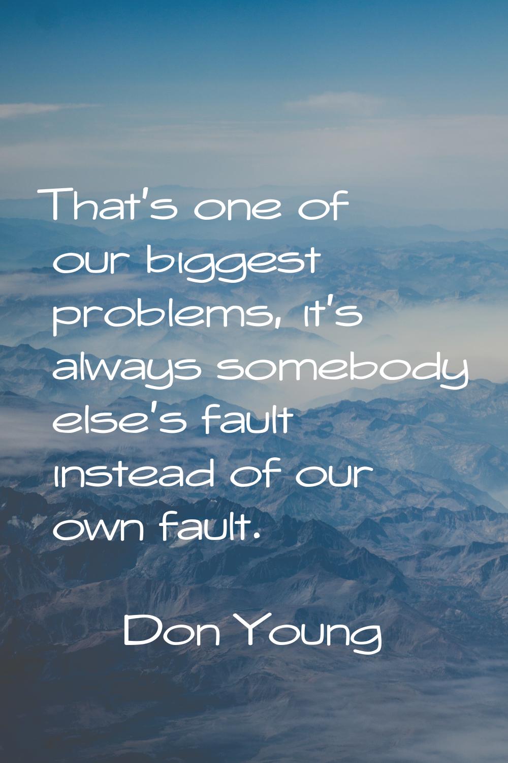 That's one of our biggest problems, it's always somebody else's fault instead of our own fault.