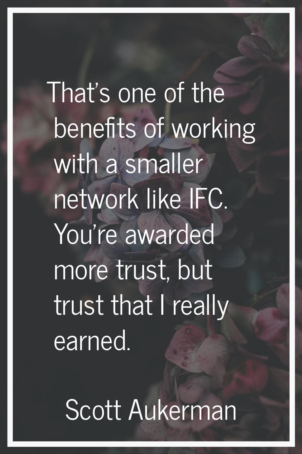 That's one of the benefits of working with a smaller network like IFC. You're awarded more trust, b