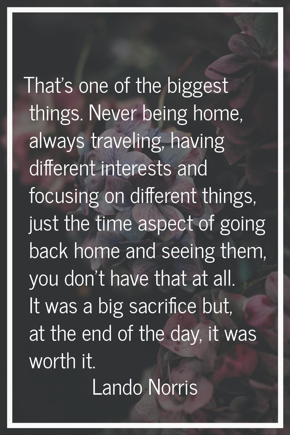 That's one of the biggest things. Never being home, always traveling, having different interests an
