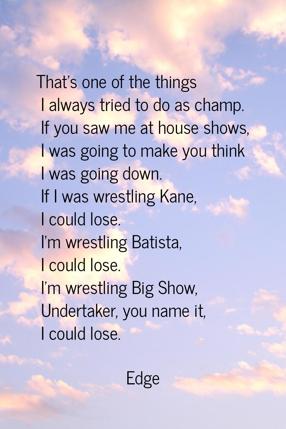 That's one of the things I always tried to do as champ. If you saw me at house shows, I was going t
