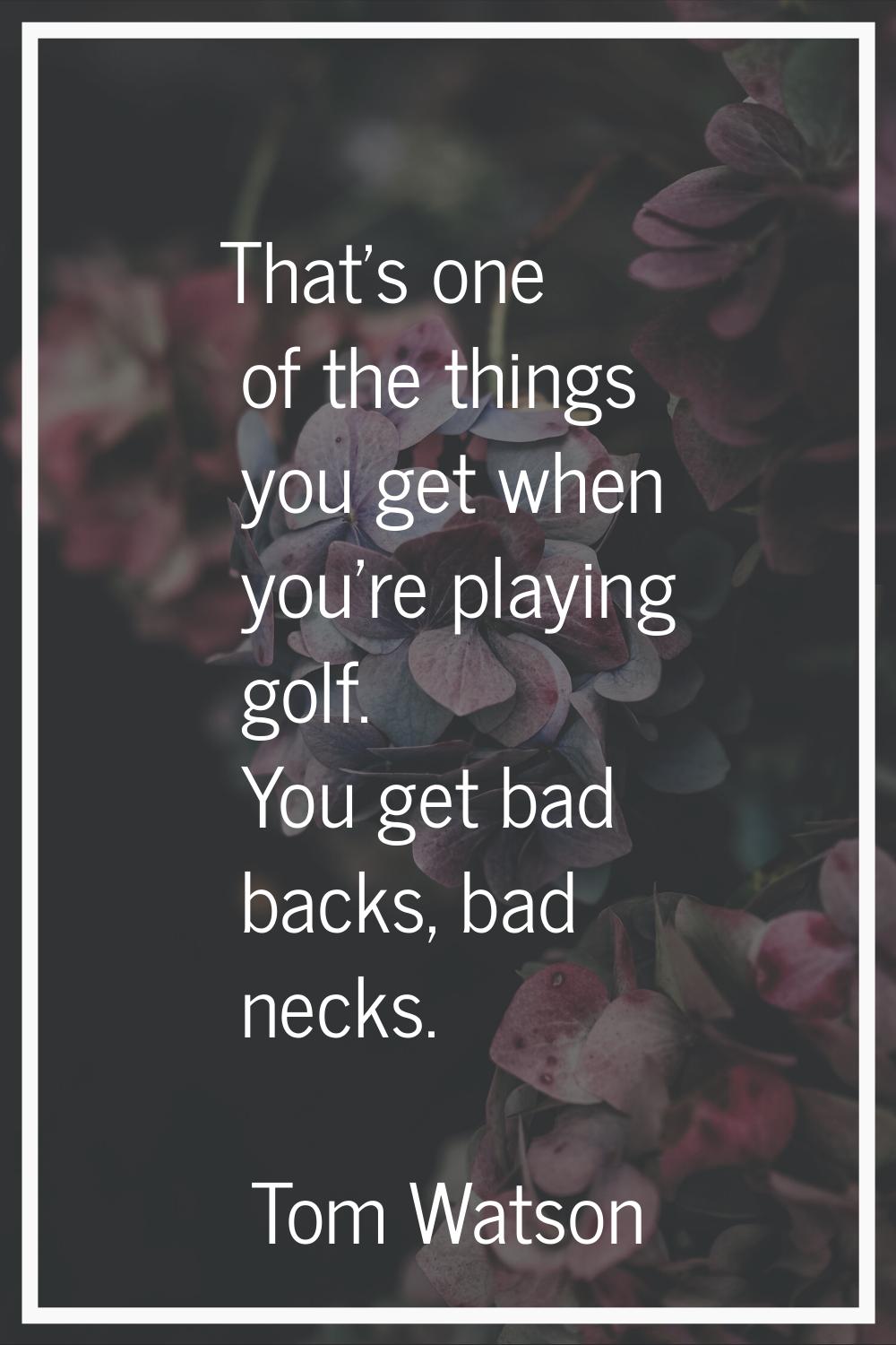 That's one of the things you get when you're playing golf. You get bad backs, bad necks.