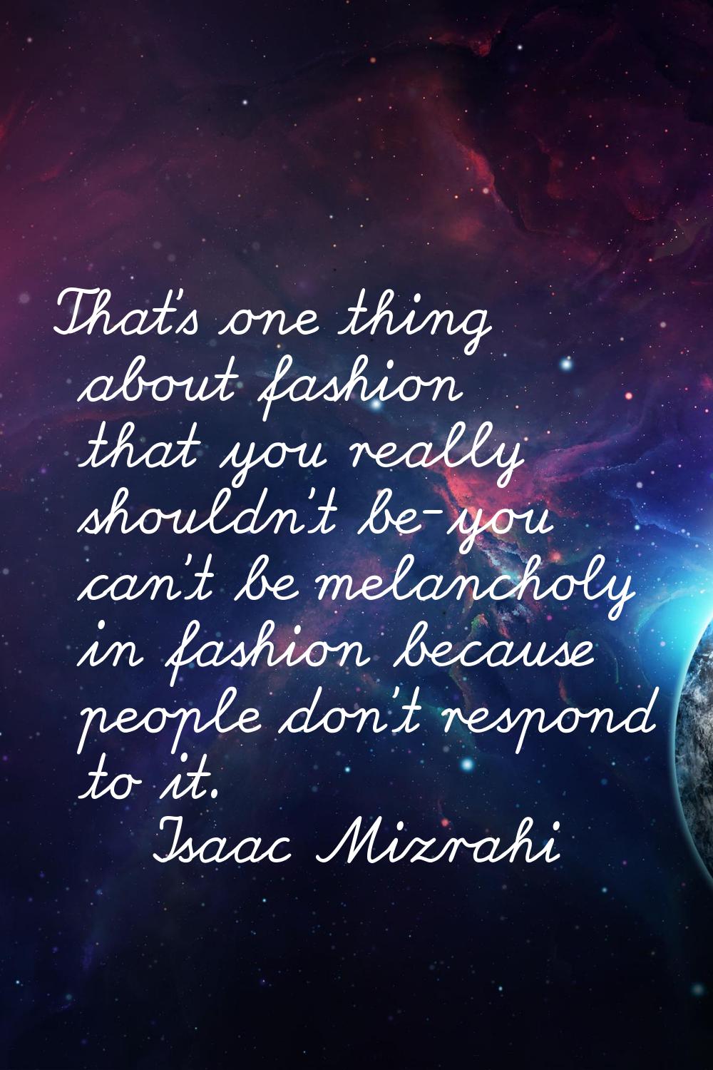 That's one thing about fashion that you really shouldn't be-you can't be melancholy in fashion beca